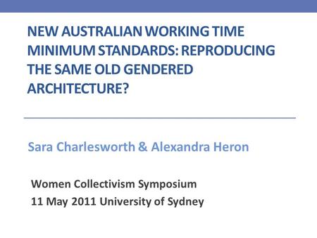 NEW AUSTRALIAN WORKING TIME MINIMUM STANDARDS: REPRODUCING THE SAME OLD GENDERED ARCHITECTURE? Women Collectivism Symposium 11 May 2011 University of Sydney.