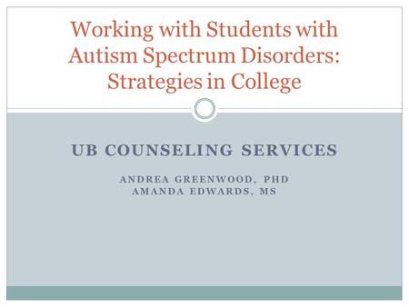 UB COUNSELING SERVICES ANDREA GREENWOOD, PHD AMANDA EDWARDS, MS Working with Students with Autism Spectrum Disorders: Strategies in College.