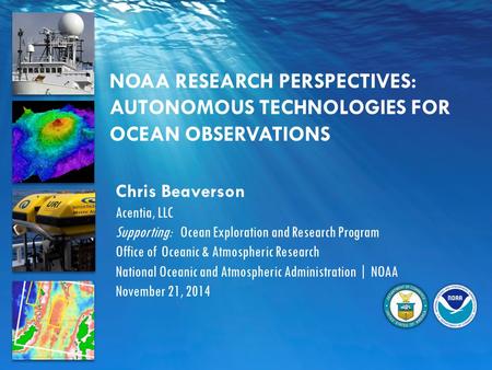 NOAA RESEARCH PERSPECTIVES: AUTONOMOUS TECHNOLOGIES FOR OCEAN OBSERVATIONS Chris Beaverson Acentia, LLC Supporting: Ocean Exploration and Research Program.