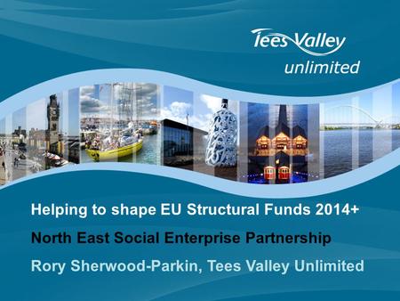Helping to shape EU Structural Funds 2014+ North East Social Enterprise Partnership Rory Sherwood-Parkin, Tees Valley Unlimited.