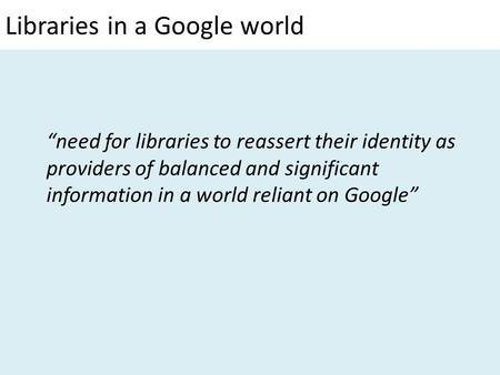Libraries in a Google world “need for libraries to reassert their identity as providers of balanced and significant information in a world reliant on Google”