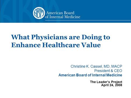 Christine K. Cassel, MD, MACP President & CEO American Board of Internal Medicine The Leader’s Project April 24, 2008 What Physicians are Doing to Enhance.