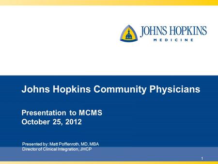 1 Johns Hopkins Community Physicians Presentation to MCMS October 25, 2012 Presented by: Matt Poffenroth, MD, MBA Director of Clinical Integration, JHCP.