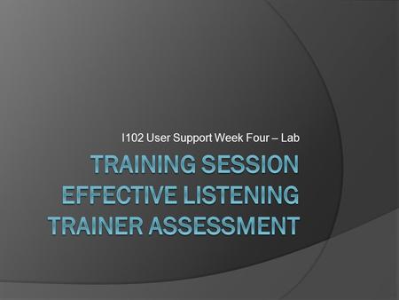 I102 User Support Week Four – Lab. Objectives  Effective Listening  Assessing Learners  Exercise – Learning Outcomes.