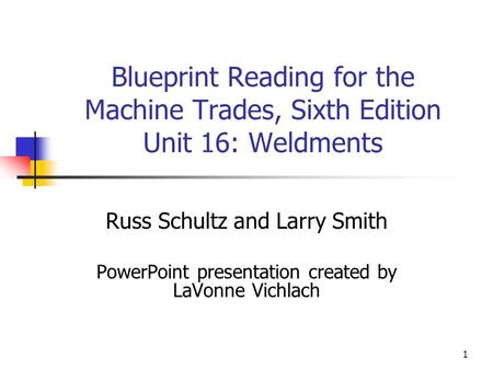 1 Blueprint Reading for the Machine Trades, Sixth Edition Unit 16: Weldments Russ Schultz and Larry Smith PowerPoint presentation created by LaVonne Vichlach.