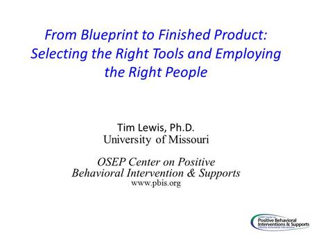 From Blueprint to Finished Product: Selecting the Right Tools and Employing the Right People Tim Lewis, Ph.D. University of Missouri OSEP Center on Positive.