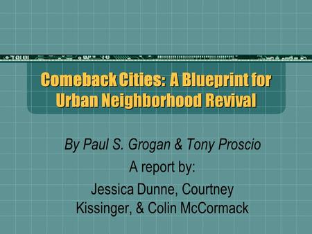 Comeback Cities: A Blueprint for Urban Neighborhood Revival By Paul S. Grogan & Tony Proscio A report by: Jessica Dunne, Courtney Kissinger, & Colin McCormack.