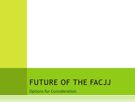 Options for Consideration FUTURE OF THE FACJJ. REASONS TO REFLECT ON FAC  Transition: A new administration and new OJJDP Administrator  Desire to enhance.