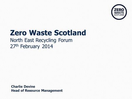 Zero Waste Scotland North East Recycling Forum 27 th February 2014 Charlie Devine Head of Resource Management.