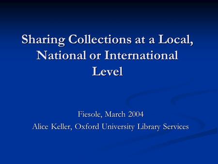Sharing Collections at a Local, National or International Level Fiesole, March 2004 Alice Keller, Oxford University Library Services.