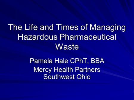The Life and Times of Managing Hazardous Pharmaceutical Waste Pamela Hale CPhT, BBA Mercy Health Partners Southwest Ohio.