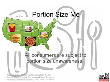 Portion Size Me All consumers are subject to portion size unawareness. Wansink, Brian and Koert van Ittersum (2007), “Portion Size Me: Downsizing Our Consumption.