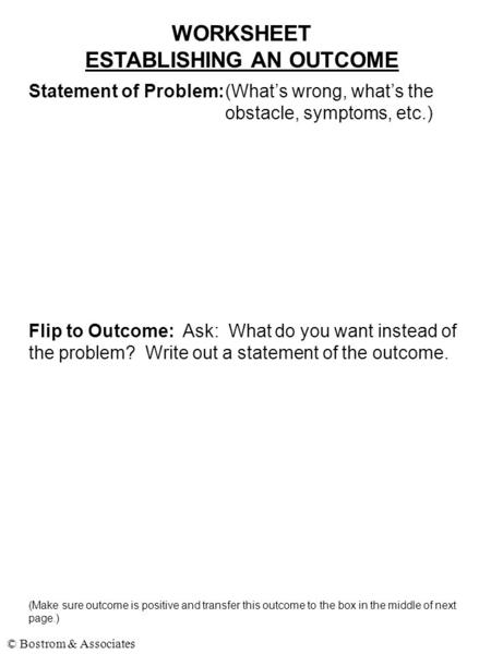 © Bostrom & Associates WORKSHEET ESTABLISHING AN OUTCOME Statement of Problem:(What’s wrong, what’s the obstacle, symptoms, etc.) Flip to Outcome: Ask: