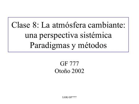 LGK GF777 Clase 8: La atmósfera cambiante: una perspectiva sistémica Paradigmas y métodos GF 777 Otoño 2002.