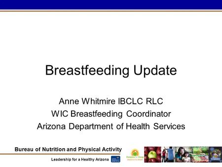 Bureau of Nutrition and Physical Activity Leadership for a Healthy Arizona Breastfeeding Update Anne Whitmire IBCLC RLC WIC Breastfeeding Coordinator Arizona.