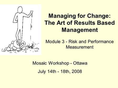 Managing for Change: The Art of Results Based Management Module 3 - Risk and Performance Measurement Mosaic Workshop - Ottawa July 14th - 18th, 2008.