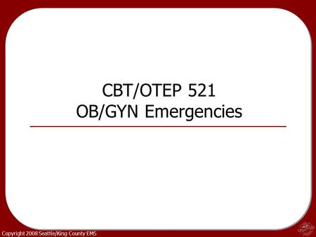 Copyright 2008 Seattle/King County EMS CBT/OTEP 521 OB/GYN Emergencies.
