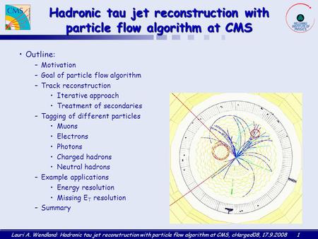 Lauri A. Wendland: Hadronic tau jet reconstruction with particle flow algorithm at CMS, cHarged08, 17.9.20081 Hadronic tau jet reconstruction with particle.