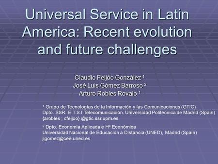 Universal Service in Latin America: Recent evolution and future challenges Claudio Feijóo González 1 José Luis Gómez Barroso 2 Arturo Robles Rovalo 1 1.