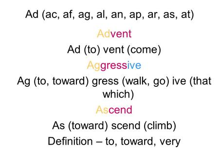 Ad (ac, af, ag, al, an, ap, ar, as, at) Advent Ad (to) vent (come) Aggressive Ag (to, toward) gress (walk, go) ive (that which) Ascend As (toward) scend.