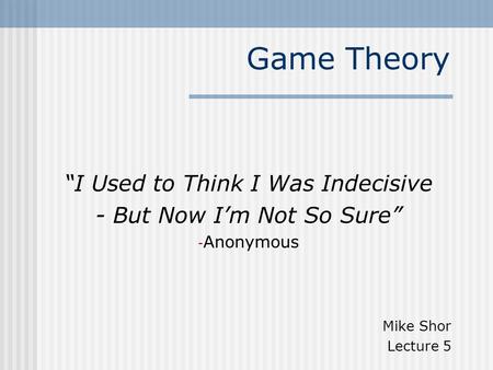 Game Theory “I Used to Think I Was Indecisive - But Now I’m Not So Sure” - Anonymous Mike Shor Lecture 5.