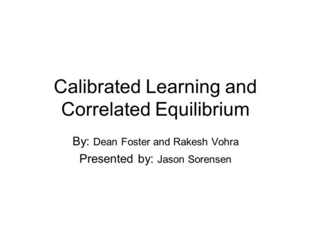 Calibrated Learning and Correlated Equilibrium By: Dean Foster and Rakesh Vohra Presented by: Jason Sorensen.