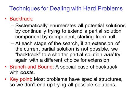 Techniques for Dealing with Hard Problems Backtrack: –Systematically enumerates all potential solutions by continually trying to extend a partial solution.