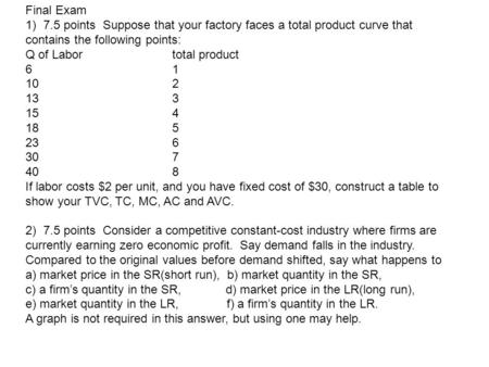 Final Exam 1) 7.5 points Suppose that your factory faces a total product curve that contains the following points: Q of Labor		total product 6			1 10			2.