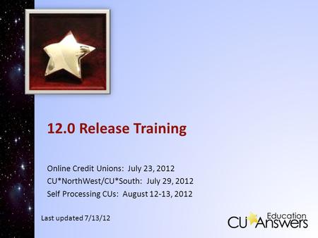 12.0 Release Training Online Credit Unions: July 23, 2012 CU*NorthWest/CU*South: July 29, 2012 Self Processing CUs: August 12-13, 2012 Last updated 7/13/12.