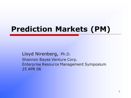 1 Prediction Markets (PM) Lloyd Nirenberg, Ph.D. Shannon Bayes Venture Corp. Enterprise Resource Management Symposium 25 APR 06.