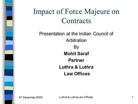 6 th December 2003 Luthra & Luthra Law Offices1 Impact of Force Majeure on Contracts Presentation at the Indian Council of Arbitration By Mohit Saraf Partner.