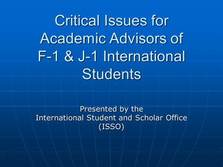 Critical Issues for Academic Advisors of F-1 & J-1 International Students Presented by the International Student and Scholar Office (ISSO)