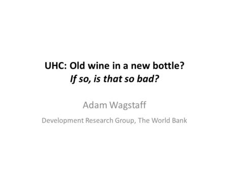 UHC: Old wine in a new bottle? If so, is that so bad? Adam Wagstaff Development Research Group, The World Bank.