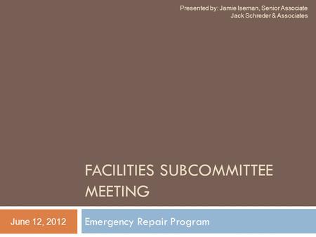 FACILITIES SUBCOMMITTEE MEETING Emergency Repair Program June 12, 2012 Presented by: Jamie Iseman, Senior Associate Jack Schreder & Associates.