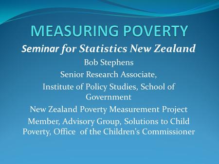 Seminar for Statistics New Zealand Bob Stephens Senior Research Associate, Institute of Policy Studies, School of Government New Zealand Poverty Measurement.