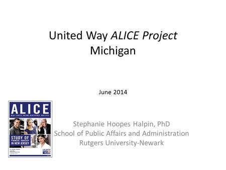 United Way ALICE Project Michigan June 2014 Stephanie Hoopes Halpin, PhD School of Public Affairs and Administration Rutgers University-Newark.
