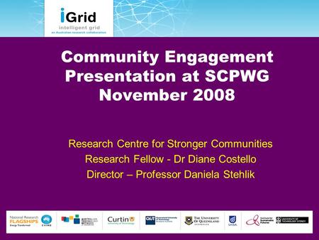 Community Engagement Presentation at SCPWG November 2008 Research Centre for Stronger Communities Research Fellow - Dr Diane Costello Director – Professor.