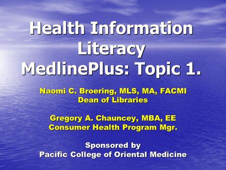 Health Information Literacy MedlinePlus: Topic 1. Naomi C. Broering, MLS, MA, FACMI Dean of Libraries Gregory A. Chauncey, MBA, EE Consumer Health Program.