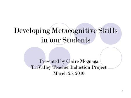 1 Developing Metacognitive Skills in our Students Presented by Claire Mognaga TriValley Teacher Induction Project March 25, 2010.