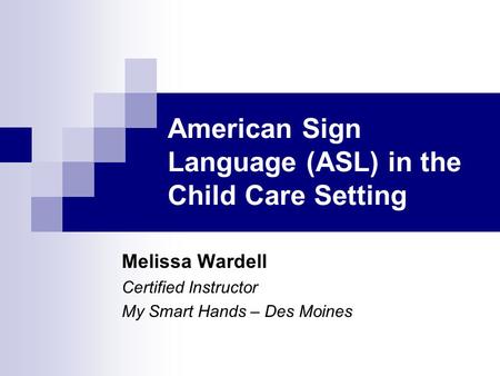 American Sign Language (ASL) in the Child Care Setting Melissa Wardell Certified Instructor My Smart Hands – Des Moines.