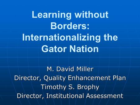 Learning without Borders: Internationalizing the Gator Nation M. David Miller Director, Quality Enhancement Plan Timothy S. Brophy Director, Institutional.