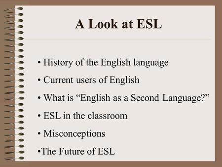 A Look at ESL History of the English language Current users of English What is “English as a Second Language?” ESL in the classroom Misconceptions The.