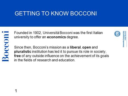 1 GETTING TO KNOW BOCCONI Founded in 1902, Università Bocconi was the first Italian university to offer an economics degree. Since then, Bocconi’s mission.