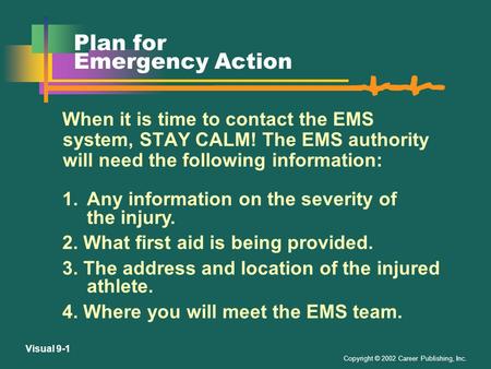 Copyright © 2002 Career Publishing, Inc. Visual 9-1 Plan for Emergency Action When it is time to contact the EMS system, STAY CALM! The EMS authority.