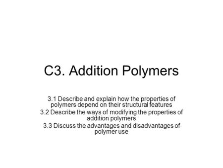 C3. Addition Polymers 3.1 Describe and explain how the properties of polymers depend on their structural features 3.2 Describe the ways of modifying the.