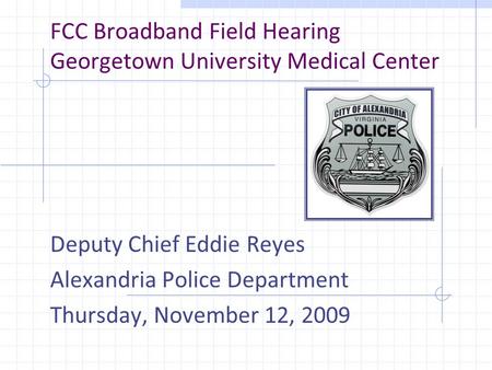 FCC Broadband Field Hearing Georgetown University Medical Center Deputy Chief Eddie Reyes Alexandria Police Department Thursday, November 12, 2009.