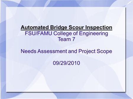Automated Bridge Scour Inspection FSU/FAMU College of Engineering Team 7 Needs Assessment and Project Scope 09/29/2010.