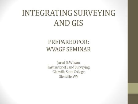 INTEGRATING SURVEYING AND GIS PREPARED FOR: WVAGP SEMINAR Jared D. Wilson Instructor of Land Surveying Glenville State College Glenville, WV.