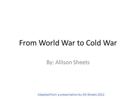 From World War to Cold War By: Allison Sheets Adapted from a presentation by Alli Sheets 2012.