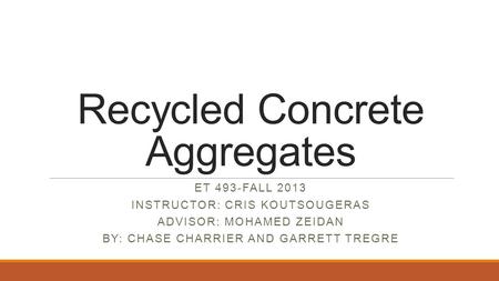 Recycled Concrete Aggregates ET 493-FALL 2013 INSTRUCTOR: CRIS KOUTSOUGERAS ADVISOR: MOHAMED ZEIDAN BY: CHASE CHARRIER AND GARRETT TREGRE.